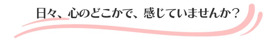 日々、心のどこかで、感じていませんか？