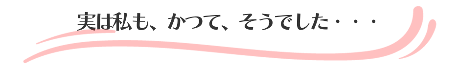 実は私も、かつて、そうでした・・・